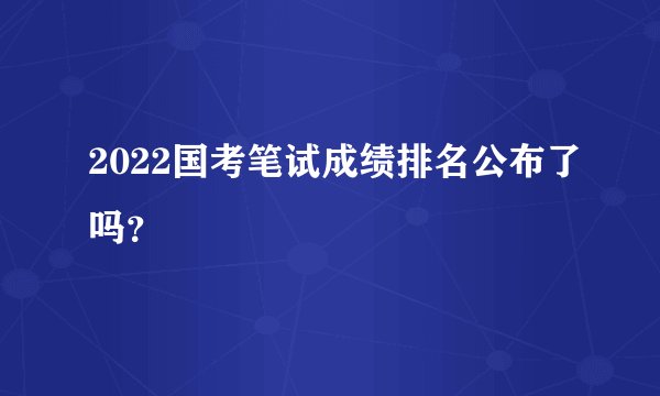 2022国考笔试成绩排名公布了吗?