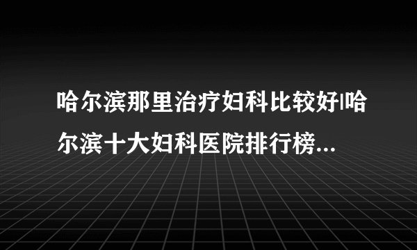 哈尔滨那里治疗妇科比较好|哈尔滨十大妇科医院排行榜单公布？