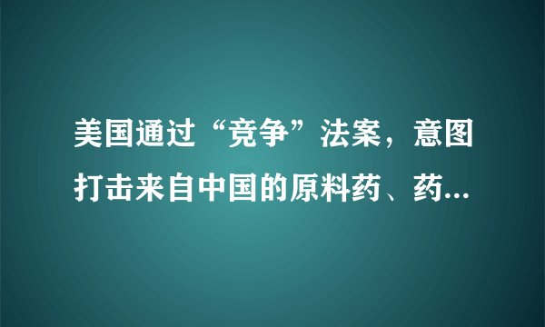 美国通过“竞争”法案，意图打击来自中国的原料药、药品与医疗器械
