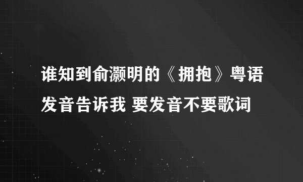 谁知到俞灏明的《拥抱》粤语发音告诉我 要发音不要歌词