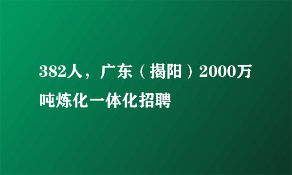 382人,广东(揭阳)2000万吨炼化一体化招聘