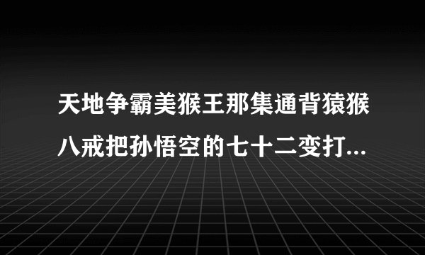 天地争霸美猴王那集通背猿猴八戒把孙悟空的七十二变打出来的？