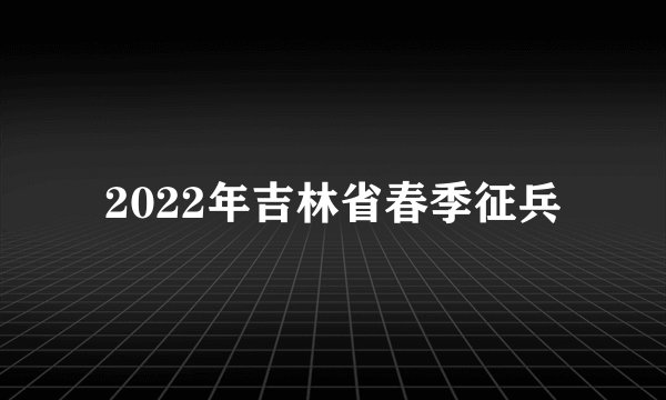 2022年吉林省春季征兵