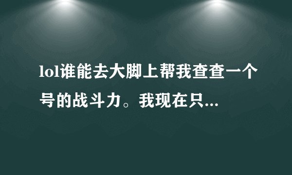 lol谁能去大脚上帮我查查一个号的战斗力。我现在只能玩了 手机所以查看不了的，叫 0扯蛋蛋0 电信16的