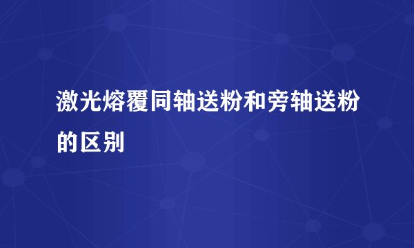 激光熔覆同轴送粉和旁轴送粉的区别