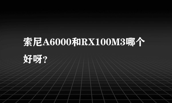 索尼A6000和RX100M3哪个好呀?