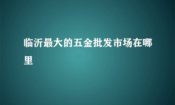 临沂最大的五金批发市场在哪里