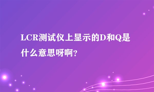LCR测试仪上显示的D和Q是什么意思呀啊？