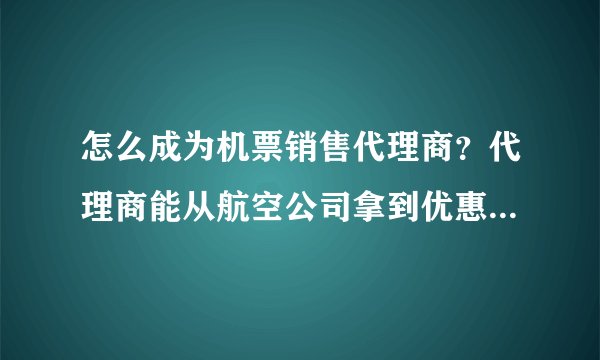 怎么成为机票销售代理商？代理商能从航空公司拿到优惠政策吗？是怎样的优惠政策？
