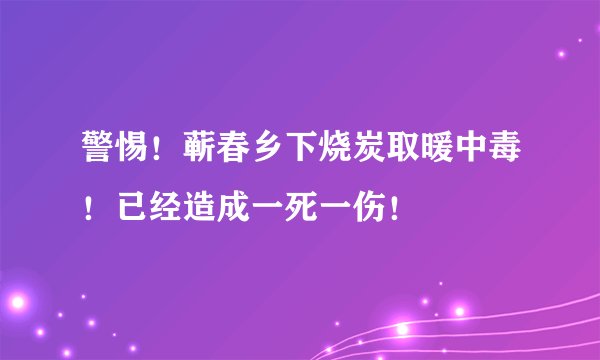 警惕!蕲春乡下烧炭取暖中毒!已经造成一死一伤!
