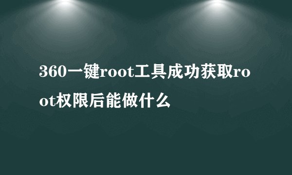 360一键root工具成功获取root权限后能做什么