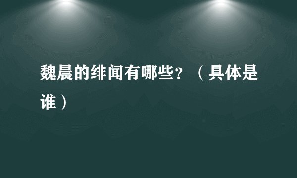 魏晨的绯闻有哪些？（具体是谁）