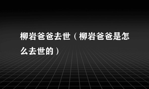 柳岩爸爸去世（柳岩爸爸是怎么去世的）