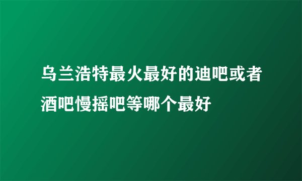 乌兰浩特最火最好的迪吧或者酒吧慢摇吧等哪个最好