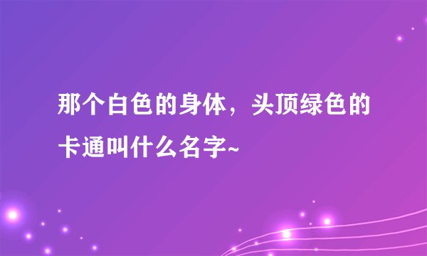 那个白色的身体，头顶绿色的卡通叫什么名字~