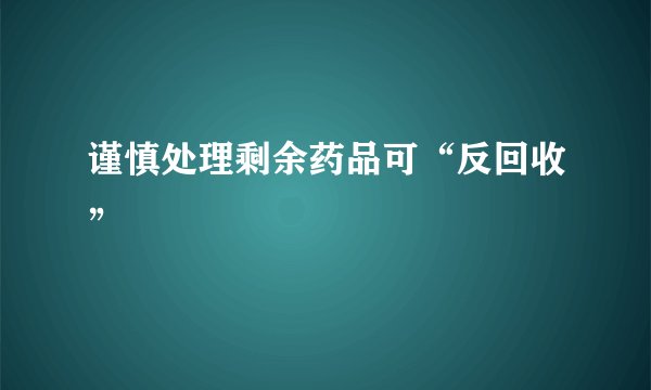 谨慎处理剩余药品可“反回收”