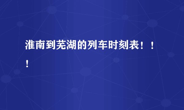 淮南到芜湖的列车时刻表！！！