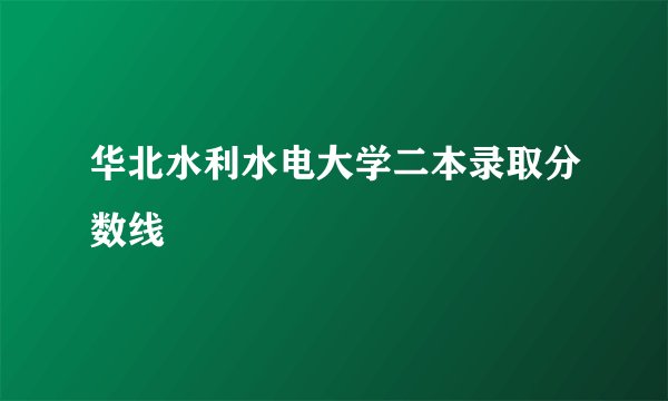 华北水利水电大学二本录取分数线