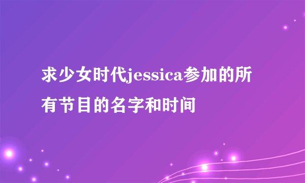 求少女时代jessica参加的所有节目的名字和时间