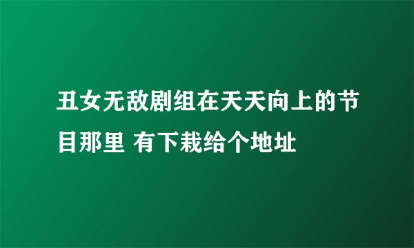 丑女无敌剧组在天天向上的节目那里 有下栽给个地址