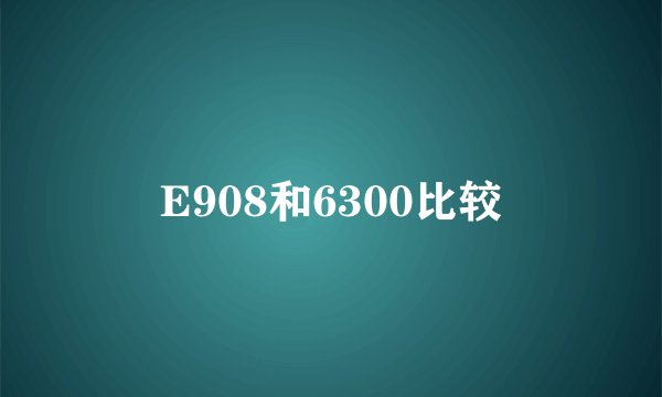 E908和6300比较