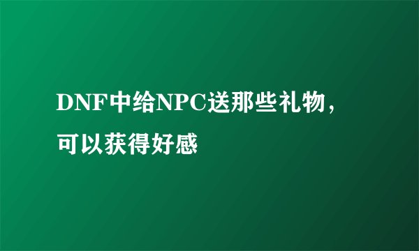 DNF中给NPC送那些礼物，可以获得好感