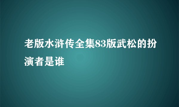 老版水浒传全集83版武松的扮演者是谁