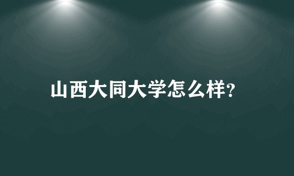 山西大同大学怎么样?