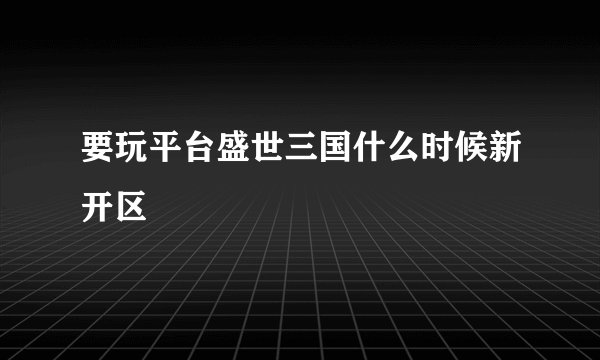 要玩平台盛世三国什么时候新开区