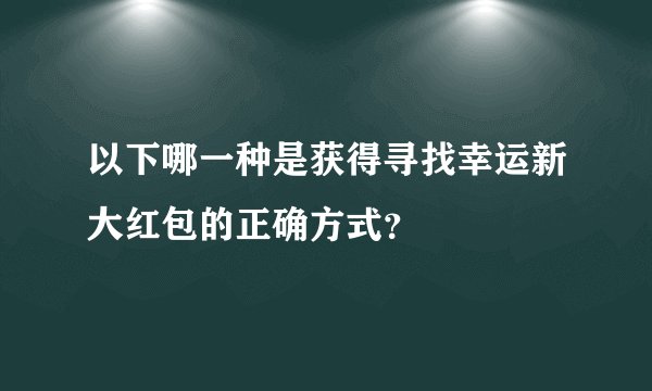 以下哪一种是获得寻找幸运新大红包的正确方式?
