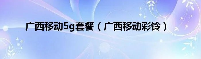 广西移动5g套餐（广西移动彩铃）