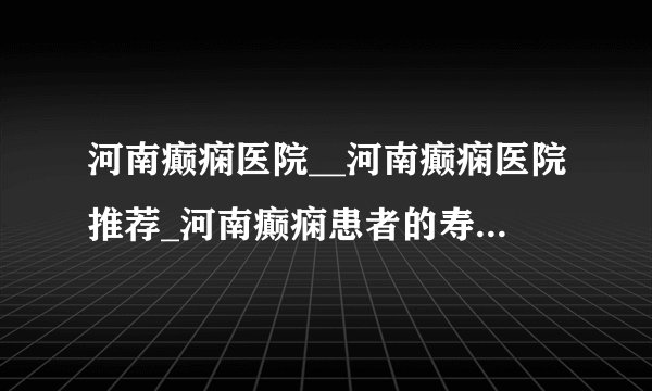 河南癫痫医院__河南癫痫医院推荐_河南癫痫患者的寿命会受到影响