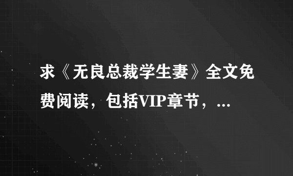 求《无良总裁学生妻》全文免费阅读，包括VIP章节，有知道的请发到我的邮箱里，谢谢！