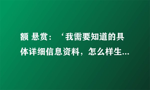 额 悬赏：‘我需要知道的具体详细信息资料，怎么样生产最好也来点儿’