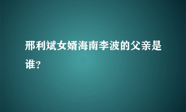 邢利斌女婿海南李波的父亲是谁？