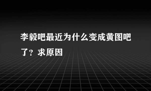 李毅吧最近为什么变成黄图吧了？求原因