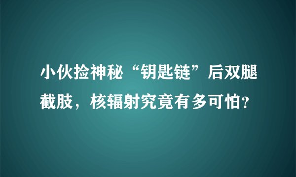 小伙捡神秘“钥匙链”后双腿截肢，核辐射究竟有多可怕？