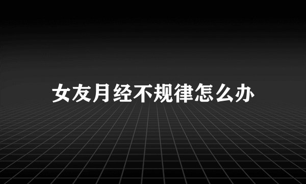 女友月经不规律怎么办