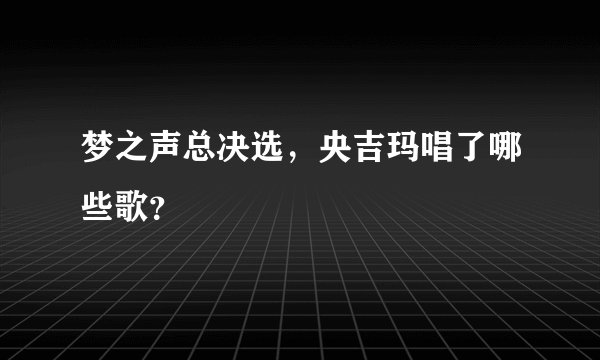 梦之声总决选，央吉玛唱了哪些歌？