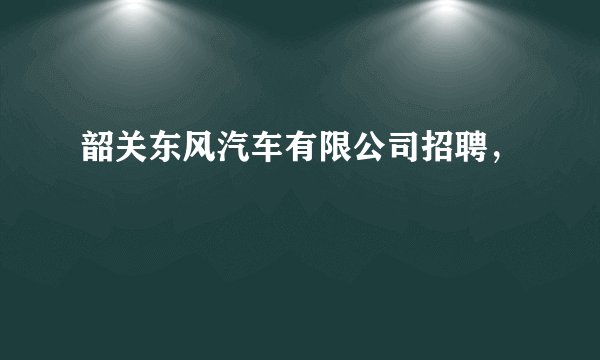 韶关东风汽车有限公司招聘，