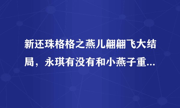 新还珠格格之燕儿翩翩飞大结局,永琪有没有和小燕子重逢?如果重逢了是不是说明就永远在一起,不分开了?
