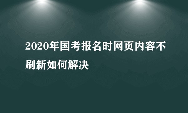 2020年国考报名时网页内容不刷新如何解决
