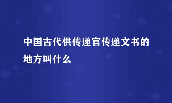 中国古代供传递官传递文书的地方叫什么