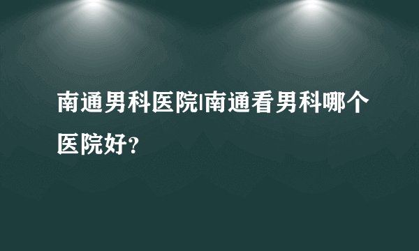 南通男科医院|南通看男科哪个医院好？