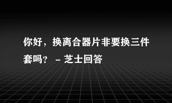 你好，换离合器片非要换三件套吗？ - 芝士回答
