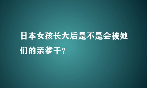 日本女孩长大后是不是会被她们的亲爹干？