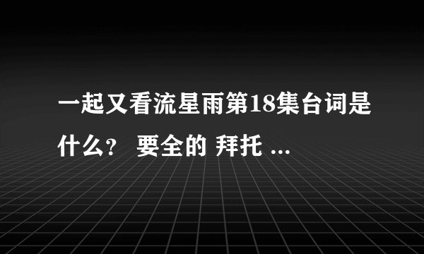 一起又看流星雨第18集台词是什么？ 要全的 拜托 谢了 感人死了