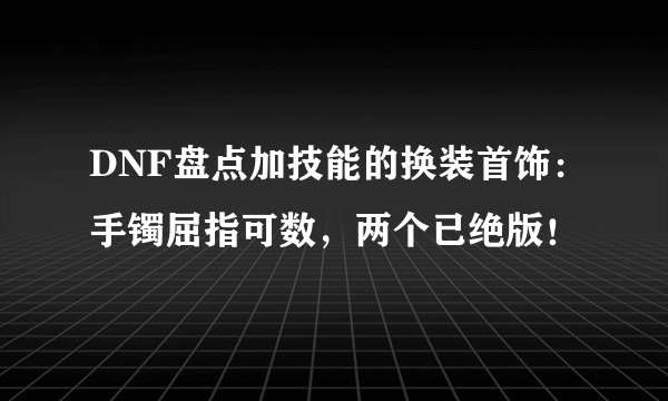 DNF盘点加技能的换装首饰：手镯屈指可数，两个已绝版！