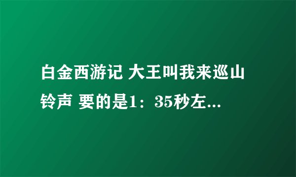 白金西游记 大王叫我来巡山铃声 要的是1：35秒左右的那个 也不要是童声 要原唱！！！！ 请给我发