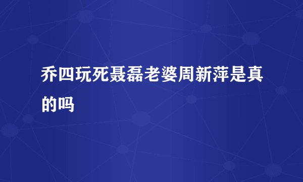 乔四玩死聂磊老婆周新萍是真的吗